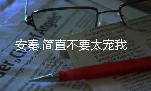 安秦.简直不要太宠我